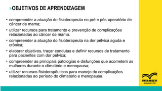 »OBJETIVOS DE APRENDIZAGEM
• compreender a atuação do fisioterapeuta no pré e pós-operatório de
câncer de mama;
• utilizar recursos para tratamento e prevenção de complicações
relacionadas ao câncer de mama.
• compreender a atuação do fisioterapeuta na dor pélvica aguda e
crônica;
• elaborar objetivos, traçar condutas e definir recursos de tratamento
para pacientes com dor pélvica;
• compreender as principais patologias e disfunções que acometem as
mulheres durante o climatério e menopausa;
• utilizar recursos fisioterapêuticos para manejo de complicações
relacionadas ao período do climatério e menopausa.
 
