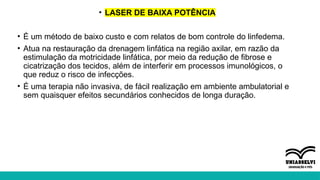 • LASER DE BAIXA POTÊNCIA
• É um método de baixo custo e com relatos de bom controle do linfedema.
• Atua na restauração da drenagem linfática na região axilar, em razão da
estimulação da motricidade linfática, por meio da redução de fibrose e
cicatrização dos tecidos, além de interferir em processos imunológicos, o
que reduz o risco de infecções.
• É uma terapia não invasiva, de fácil realização em ambiente ambulatorial e
sem quaisquer efeitos secundários conhecidos de longa duração.
 
