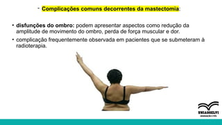 - Complicações comuns decorrentes da mastectomia:
• disfunções do ombro: podem apresentar aspectos como redução da
amplitude de movimento do ombro, perda de força muscular e dor.
• complicação frequentemente observada em pacientes que se submeteram à
radioterapia.
 