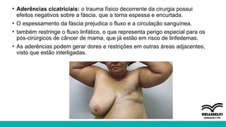 • Aderências cicatriciais: o trauma físico decorrente da cirurgia possui
efeitos negativos sobre a fáscia, que a torna espessa e encurtada.
• O espessamento da fáscia prejudica o fluxo e a circulação sanguínea.
• também restringe o fluxo linfático, o que representa perigo especial para os
pós-cirúrgicos de câncer de mama, que já estão em risco de linfedemas.
• As aderências podem gerar dores e restrições em outras áreas adjacentes,
visto que estão interligadas.
 