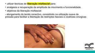 • utilizar técnicas de liberação miofascial para:
• analgesia e recuperação da amplitude de movimento e funcionalidade.
• objetivos da liberação miofascial:
- alongamento do tecido conectivo, consistindo na utilização suave de
pressão para facilitar a libertação de restrições fasciais e cicatrizes cirúrgicas
 