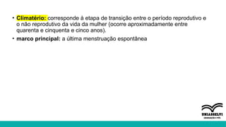 • Climatério: corresponde à etapa de transição entre o período reprodutivo e
o não reprodutivo da vida da mulher (ocorre aproximadamente entre
quarenta e cinquenta e cinco anos).
• marco principal: a última menstruação espontânea
 