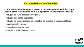 Características do Climatério
- principais alterações que ocorrem no sistema genital feminino e que
podem estar relacionadas com o surgimento de disfunções sexuais:
• redução do fluxo sanguíneo vaginal;
• redução dos pelos pubianos;
• redução do tecido adiposo que recobre os grandes e pequenos lábios;
• ressecamento vaginal;
• aparecimento de prurido;
• irritação e ardência na mucosa.
 