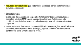 • recursos terapêuticos que podem ser utilizados para o tratamento das
disfunções sexuais:
• Cinesioterapia:
- exercícios de consciência corporal e fortalecimentos dos músculos do
assoalho pélvico (MAP), pois esses músculos bem fortalecidos irão
contribuir nas distintas fases do ciclo do desejo sexual, como excitação e
orgasmo.
- esses músculos funcionam como estabilizadores dos órgãos localizados na
cavidade pélvica (como útero e bexiga), agindo também na melhora da
continência tanto urinária quanto fecal.
 