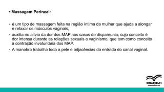 • Massagem Perineal:
- é um tipo de massagem feita na região íntima da mulher que ajuda a alongar
e relaxar os músculos vaginais,
- auxilia no alívio da dor dos MAP nos casos de dispareunia, cujo conceito é
dor intensa durante as relações sexuais e vaginismo, que tem como conceito
a contração involuntária dos MAP.
- A manobra trabalha toda a pele e adjacências da entrada do canal vaginal.
 