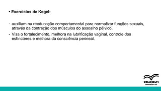 • Exercícios de Kegel:
- auxiliam na reeducação comportamental para normalizar funções sexuais,
através da contração dos músculos do assoalho pélvico,
- Visa o fortalecimento, melhora na lubrificação vaginal, controle dos
esfíncteres e melhora da consciência perineal.
 