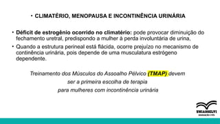• CLIMATÉRIO, MENOPAUSA E INCONTINÊNCIA URINÁRIA
• Déficit de estrogênio ocorrido no climatério: pode provocar diminuição do
fechamento uretral, predispondo a mulher à perda involuntária de urina,
• Quando a estrutura perineal está flácida, ocorre prejuízo no mecanismo de
continência urinária, pois depende de uma musculatura estrógeno
dependente.
Treinamento dos Músculos do Assoalho Pélvico (TMAP) devem
ser a primeira escolha de terapia
para mulheres com incontinência urinária
 