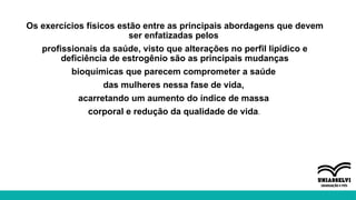 Os exercícios físicos estão entre as principais abordagens que devem
ser enfatizadas pelos
profissionais da saúde, visto que alterações no perfil lipídico e
deficiência de estrogênio são as principais mudanças
bioquímicas que parecem comprometer a saúde
das mulheres nessa fase de vida,
acarretando um aumento do índice de massa
corporal e redução da qualidade de vida.
 
