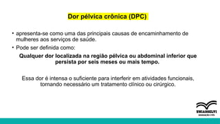 Dor pélvica crônica (DPC)
• apresenta-se como uma das principais causas de encaminhamento de
mulheres aos serviços de saúde.
• Pode ser definida como:
Qualquer dor localizada na região pélvica ou abdominal inferior que
persista por seis meses ou mais tempo.
Essa dor é intensa o suficiente para interferir em atividades funcionais,
tornando necessário um tratamento clínico ou cirúrgico.
 