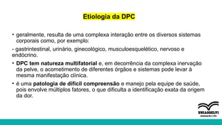 Etiologia da DPC
• geralmente, resulta de uma complexa interação entre os diversos sistemas
corporais como, por exemplo:
- gastrintestinal, urinário, ginecológico, musculoesquelético, nervoso e
endócrino.
• DPC tem natureza multifatorial e, em decorrência da complexa inervação
da pelve, o acometimento de diferentes órgãos e sistemas pode levar à
mesma manifestação clínica.
• é uma patologia de difícil compreensão e manejo pela equipe de saúde,
pois envolve múltiplos fatores, o que dificulta a identificação exata da origem
da dor.
 