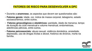 FATORES DE RISCO PARA DESENVOLVER A DPC
• Durante a anamnese, os aspectos que devem ser questionados são:
- Fatores gerais: idade, cor, índice de massa corporal, tabagismo, estado
socioeconômico, entre outros.
- Fatores ginecológicos e obstétricos: paridade, idade da menarca, tempo
de duração do ciclo menstrual e volume menstrual, endometriose,
aderências pélvicas, entre outros.
- Fatores psicossociais: abuso sexual, violência doméstica, ansiedade,
depressão, uso de drogas ilícitas e álcool, histórico de divórcio, morte na
família.
 