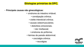 Etiologias primárias da DPC,
- Principais causas não ginecológicas:
• síndrome do intestino irritável;
• constipação crônica;
• cistite intersticial crônica;
• causas osteomusculares;
• distúrbios emocionais.
• dor miofascial;
• síndrome do piriforme;
• hérnias de parede abdominal;
• coccialgia crônica;
• neuralgias
 