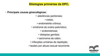 Etiologias primárias da DPC,
- Principais causas ginecológicas:
• aderências peritoniais;
• cistos;
• endometrite crônica;
• síndrome do ovário policístico;
• endometriose;
• distopias genitais;
• carcinoma de cólon;
• infecções urinárias de repetição;
• lesões por abuso sexual recorrente
 