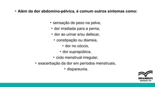 • Além da dor abdomino-pélvica, é comum outros sintomas como:
• sensação de peso na pelve,
• dor irradiada para a perna,
• dor ao urinar e/ou defecar,
• constipação ou diarreia,
• dor no cóccix,
• dor suprapúbica,
• ciclo menstrual irregular,
• exacerbação da dor em períodos menstruais,
• dispareunia.
 
