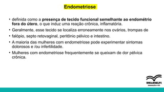 Endometriose
• definida como a presença de tecido funcional semelhante ao endométrio
fora do útero, o que induz uma reação crônica, inflamatória.
• Geralmente, esse tecido se localiza erroneamente nos ovários, trompas de
• falópio, septo retovaginal, peritônio pélvico e intestino.
• A maioria das mulheres com endometriose pode experimentar sintomas
dolorosos e /ou infertilidade.
• Mulheres com endometriose frequentemente se queixam de dor pélvica
crônica.
 