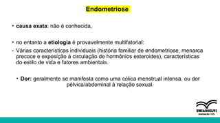 Endometriose
• causa exata: não é conhecida,
• no entanto a etiologia é provavelmente multifatorial:
- Várias características individuais (história familiar de endometriose, menarca
precoce e exposição à circulação de hormônios esteroides), características
do estilo de vida e fatores ambientais.
• Dor: geralmente se manifesta como uma cólica menstrual intensa, ou dor
pélvica/abdominal à relação sexual.
 