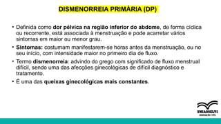 DISMENORREIA PRIMÁRIA (DP)
• Definida como dor pélvica na região inferior do abdome, de forma cíclica
ou recorrente, está associada à menstruação e pode acarretar vários
sintomas em maior ou menor grau.
• Sintomas: costumam manifestarem-se horas antes da menstruação, ou no
seu início, com intensidade maior no primeiro dia de fluxo.
• Termo dismenorreia: advindo do grego com significado de fluxo menstrual
difícil, sendo uma das afecções ginecológicas de difícil diagnóstico e
tratamento.
• É uma das queixas ginecológicas mais constantes.
 