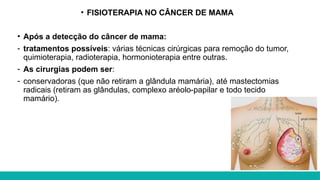 • FISIOTERAPIA NO CÂNCER DE MAMA
• Após a detecção do câncer de mama:
- tratamentos possíveis: várias técnicas cirúrgicas para remoção do tumor,
quimioterapia, radioterapia, hormonioterapia entre outras.
- As cirurgias podem ser:
- conservadoras (que não retiram a glândula mamária), até mastectomias
radicais (retiram as glândulas, complexo aréolo-papilar e todo tecido
mamário).
 