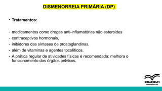 DISMENORREIA PRIMÁRIA (DP)
• Tratamentos:
- medicamentos como drogas anti-inflamatórias não esteroides
- contraceptivos hormonais,
- inibidores das sínteses de prostaglandinas,
- além de vitaminas e agentes tocolíticos.
- A prática regular de atividades físicas é recomendada: melhora o
funcionamento dos órgãos pélvicos.
 