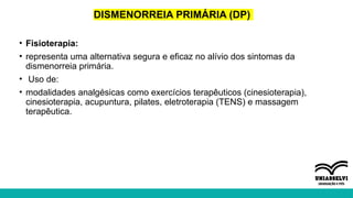 DISMENORREIA PRIMÁRIA (DP)
• Fisioterapia:
• representa uma alternativa segura e eficaz no alívio dos sintomas da
dismenorreia primária.
• Uso de:
• modalidades analgésicas como exercícios terapêuticos (cinesioterapia),
cinesioterapia, acupuntura, pilates, eletroterapia (TENS) e massagem
terapêutica.
 