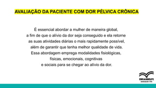 AVALIAÇÃO DA PACIENTE COM DOR PÉLVICA CRÔNICA
É essencial abordar a mulher de maneira global,
a fim de que o alívio da dor seja conseguido e ela retorne
as suas atividades diárias o mais rapidamente possível,
além de garantir que tenha melhor qualidade de vida.
Essa abordagem emprega modalidades fisiológicas,
físicas, emocionais, cognitivas
e sociais para se chegar ao alívio da dor.
 