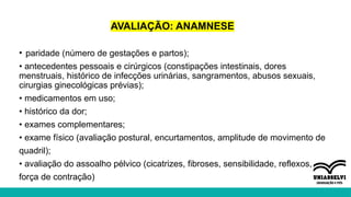 AVALIAÇÃO: ANAMNESE
• paridade (número de gestações e partos);
• antecedentes pessoais e cirúrgicos (constipações intestinais, dores
menstruais, histórico de infecções urinárias, sangramentos, abusos sexuais,
cirurgias ginecológicas prévias);
• medicamentos em uso;
• histórico da dor;
• exames complementares;
• exame físico (avaliação postural, encurtamentos, amplitude de movimento de
quadril);
• avaliação do assoalho pélvico (cicatrizes, fibroses, sensibilidade, reflexos,
força de contração)
 