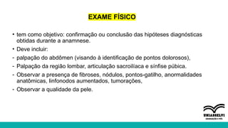 EXAME FÍSICO
• tem como objetivo: confirmação ou conclusão das hipóteses diagnósticas
obtidas durante a anamnese.
• Deve incluir:
- palpação do abdômen (visando à identificação de pontos dolorosos),
- Palpação da região lombar, articulação sacroilíaca e sínfise púbica.
- Observar a presença de fibroses, nódulos, pontos-gatilho, anormalidades
anatômicas, linfonodos aumentados, tumorações,
- Observar a qualidade da pele.
 