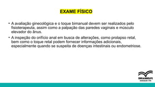 EXAME FÍSICO
• A avaliação ginecológica e o toque bimanual devem ser realizados pelo
fisioterapeuta, assim como a palpação das paredes vaginais e músculo
elevador do ânus.
• A inspeção do orifício anal em busca de alterações, como prolapso retal,
bem como o toque retal podem fornecer informações adicionais,
especialmente quando se suspeita de doenças intestinais ou endometriose.
 