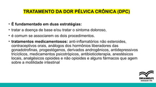 TRATAMENTO DA DOR PÉLVICA CRÔNICA (DPC)
• É fundamentado em duas estratégias:
• tratar a doença de base e/ou tratar o sintoma doloroso,
• é comum se associarem os dois procedimentos.
• tratamentos medicamentosos: anti-inflamatórios não esteroides,
contraceptivos orais, análogos dos hormônios liberadores das
gonadotrofinas, progestógenos, derivados androgênicos, antidepressivos
tricíclicos, medicamentos psicotrópicos, antibioticoterapia, anestésicos
locais, analgésicos opioides e não opioides e alguns fármacos que agem
sobre a motilidade intestinal
 