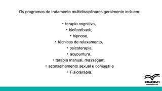 Os programas de tratamento multidisciplinares geralmente incluem:
• terapia cognitiva,
• biofeedback,
• hipnose,
• técnicas de relaxamento,
• psicoterapia,
• acupuntura,
• terapia manual, massagem,
• aconselhamento sexual e conjugal e
• Fisioterapia.
 