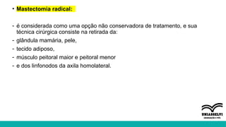 • Mastectomia radical:
- é considerada como uma opção não conservadora de tratamento, e sua
técnica cirúrgica consiste na retirada da:
- glândula mamária, pele,
- tecido adiposo,
- músculo peitoral maior e peitoral menor
- e dos linfonodos da axila homolateral.
 