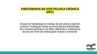 FISIOTERAPIA NA DOR PÉLVICA CRÔNICA
(DPC)
A base da fisioterapia no manejo da dor pélvica está em
produzir mudanças físicas na musculatura lisa/estriada,
nas vísceras pélvicas e no SNC, alterando o mecanismo
da dor por meio de reeducação motora e sensorial.
 