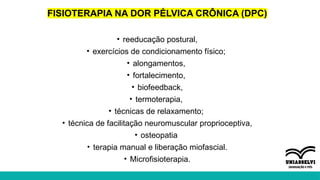 FISIOTERAPIA NA DOR PÉLVICA CRÔNICA (DPC)
• reeducação postural,
• exercícios de condicionamento físico;
• alongamentos,
• fortalecimento,
• biofeedback,
• termoterapia,
• técnicas de relaxamento;
• técnica de facilitação neuromuscular proprioceptiva,
• osteopatia
• terapia manual e liberação miofascial.
• Microfisioterapia.
 