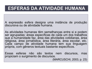 A expressão esfera designa uma instância de produção
discursiva ou de atividade humana.
As atividades humanas têm semelhanças entre si e podem
ser agrupadas: áreas específicas de cada um dos trabalhos
que a humanidade faz, área das atividades cotidianas, área
religiosa, área jornalística, área literária, área escolar, etc.
Cada campo de atividade humana tem sua linguagem
própria, com gêneros textuais bastante específicos.
Essas esferas não são textos nem discursos, mas
propiciam o surgimento de discursos.
(MARCUSCHI, 2003, p. 23)
ESFERAS DA ATIVIDADE HUMANA
 