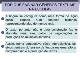 POR QUE ENSINAR GÊNEROS TEXTUAIS
NA ESCOLA?
A língua se configura como uma forma de ação
social, situada num contexto histórico,
representando algo do mundo real.
O texto, portanto, não é uma construção fixa e
abstrata, mas, sim, palco de negociações e
produções de múltiplos sentidos.
Assim, numa perspectiva sócio interacionista, os
eixos centrais do ensino da língua materna são a
compreensão e a produção de textos.
 