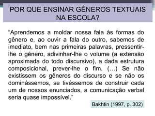 “Aprendemos a moldar nossa fala às formas do
gênero e, ao ouvir a fala do outro, sabemos de
imediato, bem nas primeiras palavras, pressentir-
lhe o gênero, adivinhar-lhe o volume (a extensão
aproximada do todo discursivo), a dada estrutura
composicional, prever-lhe o fim. (…) Se não
existissem os gêneros do discurso e se não os
dominássemos, se tivéssemos de construir cada
um de nossos enunciados, a comunicação verbal
seria quase impossível.”
POR QUE ENSINAR GÊNEROS TEXTUAIS
NA ESCOLA?
Bakhtin (1997, p. 302)
 