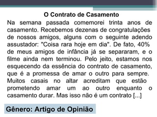 O Contrato de Casamento
Na semana passada comemorei trinta anos de
casamento. Recebemos dezenas de congratulações
de nossos amigos, alguns com o seguinte adendo
assustador: "Coisa rara hoje em dia". De fato, 40%
de meus amigos de infância já se separaram, e o
filme ainda nem terminou. Pelo jeito, estamos nos
esquecendo da essência do contrato de casamento,
que é a promessa de amar o outro para sempre.
Muitos casais no altar acreditam que estão
prometendo amar um ao outro enquanto o
casamento durar. Mas isso não é um contrato [...]
Gênero: Artigo de Opinião
 