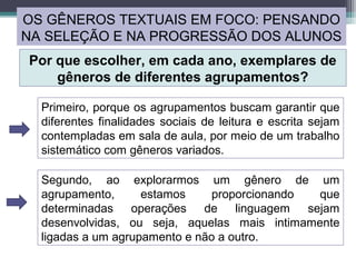 OS GÊNEROS TEXTUAIS EM FOCO: PENSANDO
NA SELEÇÃO E NA PROGRESSÃO DOS ALUNOS
Por que escolher, em cada ano, exemplares de
gêneros de diferentes agrupamentos?
Primeiro, porque os agrupamentos buscam garantir que
diferentes finalidades sociais de leitura e escrita sejam
contempladas em sala de aula, por meio de um trabalho
sistemático com gêneros variados.
Segundo, ao explorarmos um gênero de um
agrupamento, estamos proporcionando que
determinadas operações de linguagem sejam
desenvolvidas, ou seja, aquelas mais intimamente
ligadas a um agrupamento e não a outro.
 