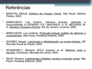Referências
• BAKHTIN, Mikhail. Estética da Criação Verbal. São Paulo: Martins
Fontes, 2003.
• MARCUSCHI, Luiz Antônio. Gêneros textuais: definição e
funcionalidade. In DIONISIO, A.P.; MACHADO, A. R.; BEZERRA, M.
A. Gêneros Textuais e Ensino. Rio de Janeiro: Lucerna, 2003.
• MARCUSCHI, Luiz Antônio. Produção textual: análise de gêneros e
compreensão. São Paulo: Parábola Editorial, 2008.
• SOARES, Magda. Letramento e alfabetização: as muitas facetas. 26ª
Reunião Anual da Anped, 2004.
• SCHNEUWLY, Bernard; DOLZ Joaquim et al. Gêneros orais e
escritos. Campinas: Mercado de Letras, 2004.
• ROJO, Roxane. Letramentos múltiplos, escola e inclusão social. São
Paulo: Parábola Editorial, 2009.
 
