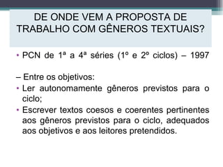 DE ONDE VEM A PROPOSTA DE
TRABALHO COM GÊNEROS TEXTUAIS?
• PCN de 1ª a 4ª séries (1º e 2º ciclos) – 1997
– Entre os objetivos:
• Ler autonomamente gêneros previstos para o
ciclo;
• Escrever textos coesos e coerentes pertinentes
aos gêneros previstos para o ciclo, adequados
aos objetivos e aos leitores pretendidos.
 