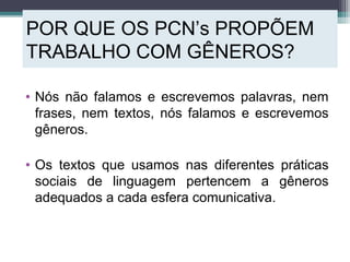 POR QUE OS PCN’s PROPÕEM
TRABALHO COM GÊNEROS?
• Nós não falamos e escrevemos palavras, nem
frases, nem textos, nós falamos e escrevemos
gêneros.
• Os textos que usamos nas diferentes práticas
sociais de linguagem pertencem a gêneros
adequados a cada esfera comunicativa.
 