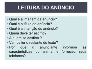 LEITURA DO ANÚNCIO
• Qual é a imagem da anúncio?
• Qual é o título do anúncio?
• Qual é a intenção do anúncio?
• Quem deve ter escrito?
• A quem se destina ?
• Vamos ler o restante do texto?
• Por que o anunciante informou as
características do animal e forneceu seus
telefones?
 