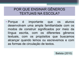 • Porque é importante que os alunos
desenvolvam uma ampla familiaridade com os
modos de construir significados por meio da
língua escrita, com os diferentes gêneros
textuais, com os propósitos que buscamos
alcançar quando lemos ou escrevemos e com
as formas de circulação de textos.
POR QUE ENSINAR GÊNEROS
TEXTUAIS NA ESCOLA?
Batista (2010)
 