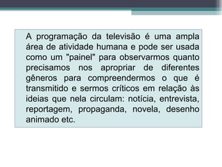 A programação da televisão é uma ampla
área de atividade humana e pode ser usada
como um "painel" para observarmos quanto
precisamos nos apropriar de diferentes
gêneros para compreendermos o que é
transmitido e sermos críticos em relação às
ideias que nela circulam: notícia, entrevista,
reportagem, propaganda, novela, desenho
animado etc.
 