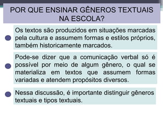 POR QUE ENSINAR GÊNEROS TEXTUAIS
NA ESCOLA?
Os textos são produzidos em situações marcadas
pela cultura e assumem formas e estilos próprios,
também historicamente marcados.
Pode-se dizer que a comunicação verbal só é
possível por meio de algum gênero, o qual se
materializa em textos que assumem formas
variadas e atendem propósitos diversos.
Nessa discussão, é importante distinguir gêneros
textuais e tipos textuais.
 