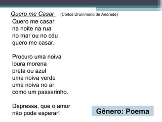 Quero me Casar (Carlos Drummond de Andrade)
Quero me casar
na noite na rua
no mar ou no céu
quero me casar.
Procuro uma noiva
loura morena
preta ou azul
uma noiva verde
uma noiva no ar
como um passarinho.
Depressa, que o amor
não pode esperar! Gênero: Poema
 