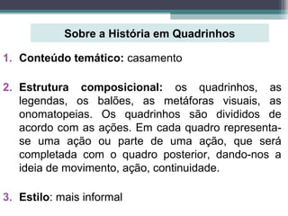 Sobre a História em Quadrinhos
1. Conteúdo temático: casamento
2. Estrutura composicional: os quadrinhos, as
legendas, os balões, as metáforas visuais, as
onomatopeias. Os quadrinhos são divididos de
acordo com as ações. Em cada quadro representa-
se uma ação ou parte de uma ação, que será
completada com o quadro posterior, dando-nos a
ideia de movimento, ação, continuidade.
3. Estilo: mais informal
 