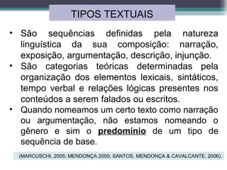 TIPOS TEXTUAIS
• São sequências definidas pela natureza
linguística da sua composição: narração,
exposição, argumentação, descrição, injunção.
• São categorias teóricas determinadas pela
organização dos elementos lexicais, sintáticos,
tempo verbal e relações lógicas presentes nos
conteúdos a serem falados ou escritos.
• Quando nomeamos um certo texto como narração
ou argumentação, não estamos nomeando o
gênero e sim o predomínio de um tipo de
sequência de base.
(MARCUSCHI, 2005; MENDONÇA 2005; SANTOS, MENDONÇA & CAVALCANTE, 2006).
 