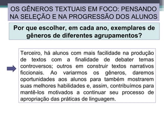 Terceiro, há alunos com mais facilidade na produção
de textos com a finalidade de debater temas
controversos; outros em construir textos narrativos
ficcionais. Ao variarmos os gêneros, daremos
oportunidades aos alunos para também mostrarem
suas melhores habilidades e, assim, contribuímos para
mantê-los motivados a continuar seu processo de
apropriação das práticas de linguagem.
OS GÊNEROS TEXTUAIS EM FOCO: PENSANDO
NA SELEÇÃO E NA PROGRESSÃO DOS ALUNOS
Por que escolher, em cada ano, exemplares de
gêneros de diferentes agrupamentos?
 