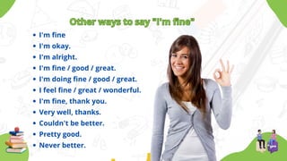 Other ways to say "I'm fine"
Other ways to say "I'm fine"
I'm fine
I'm okay.
I'm alright.
I'm fine / good / great.
I'm doing fine / good / great.
I feel fine / great / wonderful.
I'm fine, thank you.
Very well, thanks.
Couldn't be better.
Pretty good.
Never better.
 